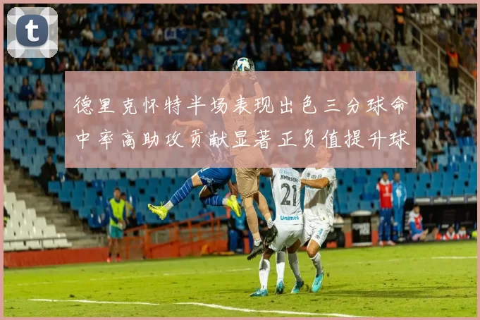 德里克怀特半场表现出色三分球命中率高助攻贡献显著正负值提升球队表现