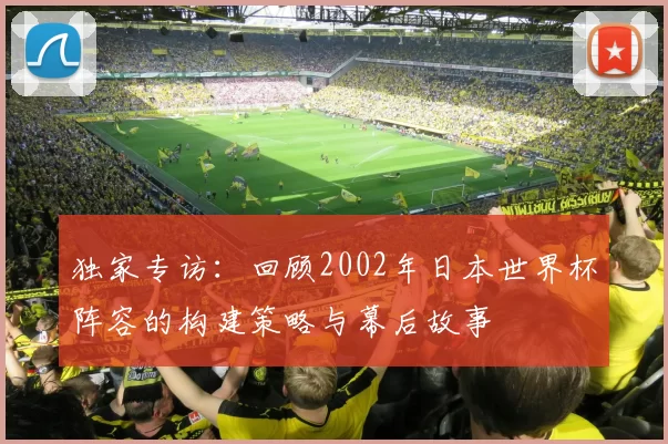 独家专访：回顾2002年日本世界杯阵容的构建策略与幕后故事