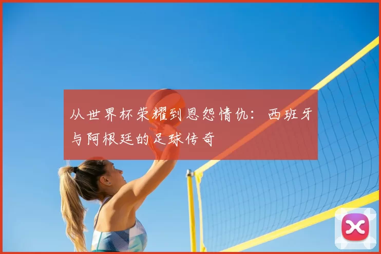 从世界杯荣耀到恩怨情仇:西班牙与阿根廷的足球传奇