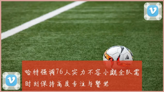 哈特强调76人实力不容小觑全队需时刻保持高度专注与警觉