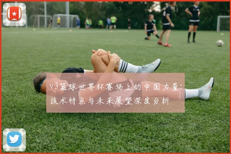 v3篮球世界杯赛场上的中国力量：技术特点与未来展望深度分析