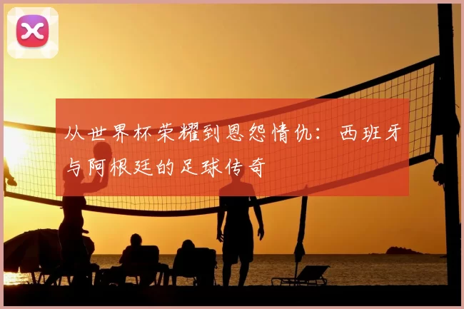 从世界杯荣耀到恩怨情仇:西班牙与阿根廷的足球传奇