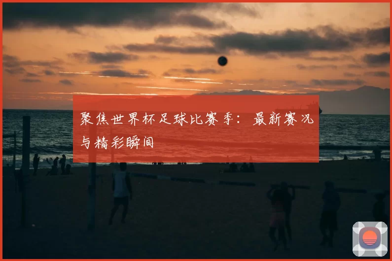 聚焦世界杯足球比赛季:最新赛况与精彩瞬间