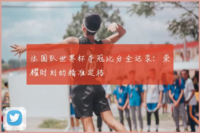 法国队世界杯夺冠比分全记录:荣耀时刻的精准定格
