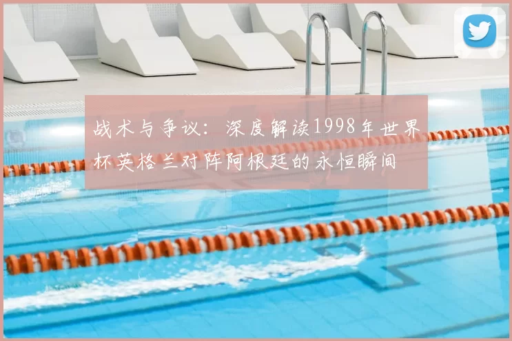 战术与争议：深度解读1998年世界杯英格兰对阵阿根廷的永恒瞬间