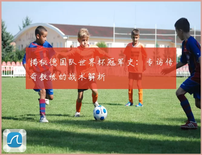 揭秘德国队世界杯冠军史:专访传奇教练的战术解析