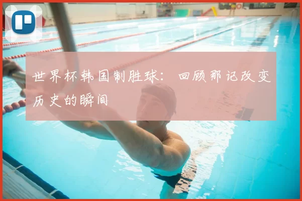 世界杯韩国制胜球:回顾那记改变历史的瞬间