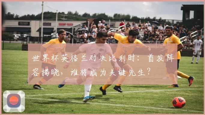 世界杯英格兰对决比利时:首发阵容揭晓,谁将成为关键先生?