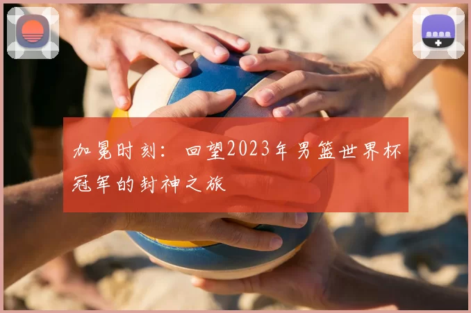 加冕时刻：回望2023年男篮世界杯冠军的封神之旅