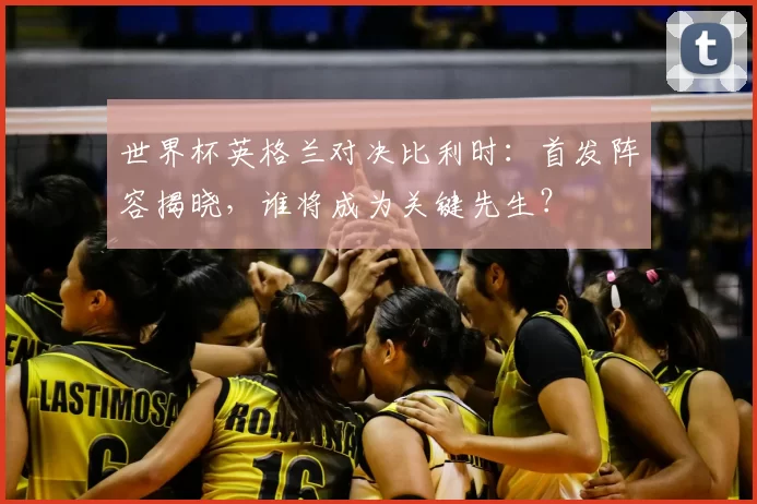 世界杯英格兰对决比利时:首发阵容揭晓,谁将成为关键先生?